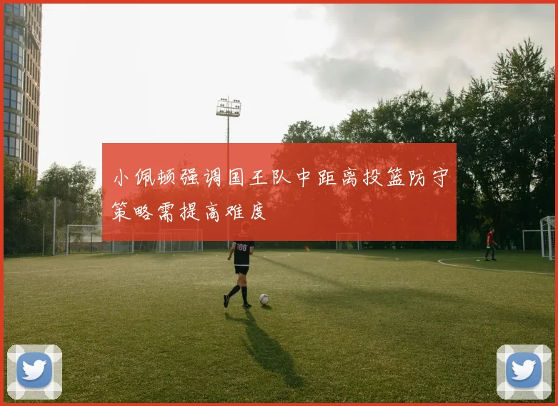 小佩顿强调国王队中距离投篮防守策略需提高难度
