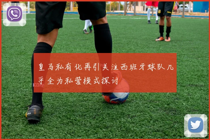 皇马私有化再引关注西班牙球队几乎全为私营模式探讨
