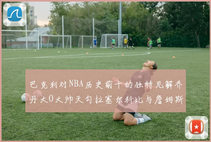 巴克利对NBA历史前十的独特见解乔丹大O大帅天勾拉塞尔科比与詹姆斯排名分析