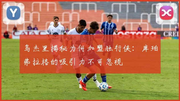 乌杰里揭秘为何加盟独行侠：库珀弗拉格的吸引力不可忽视