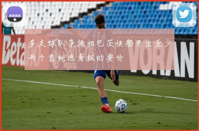 多支球队争抢祖巴茨快船开出至少两个首轮选秀权的要价