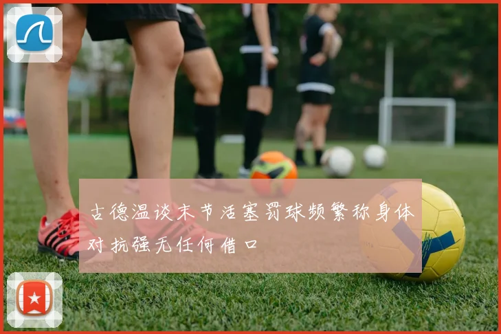古德温谈末节活塞罚球频繁称身体对抗强无任何借口