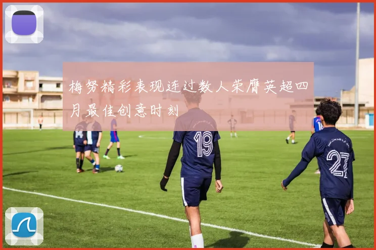梅努精彩表现连过数人荣膺英超四月最佳创意时刻