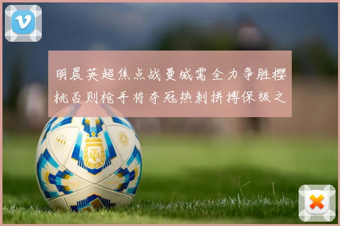 明晨英超焦点战曼城需全力争胜樱桃否则枪手将夺冠热刺拼搏保级之路