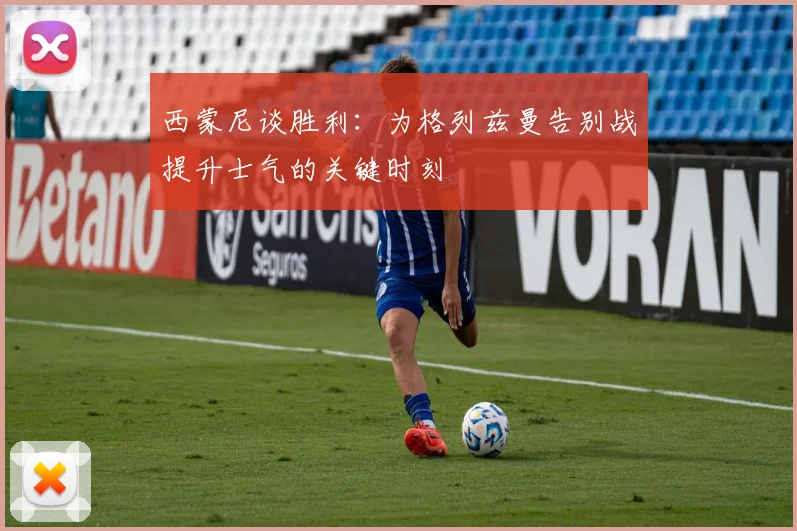 西蒙尼谈胜利：为格列兹曼告别战提升士气的关键时刻