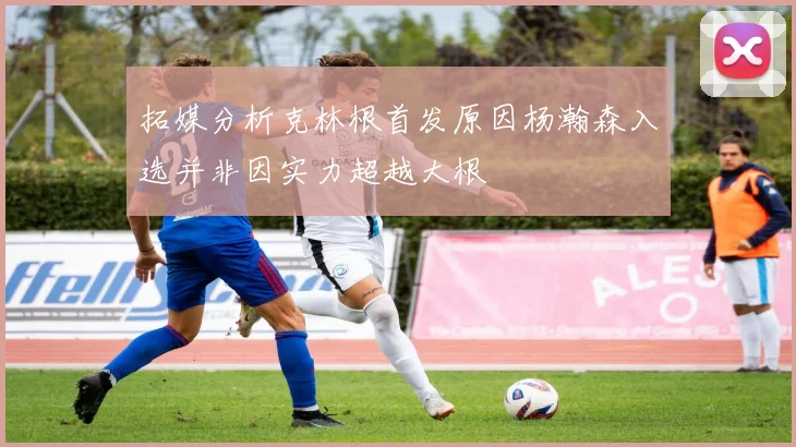 拓媒分析克林根首发原因杨瀚森入选并非因实力超越大根