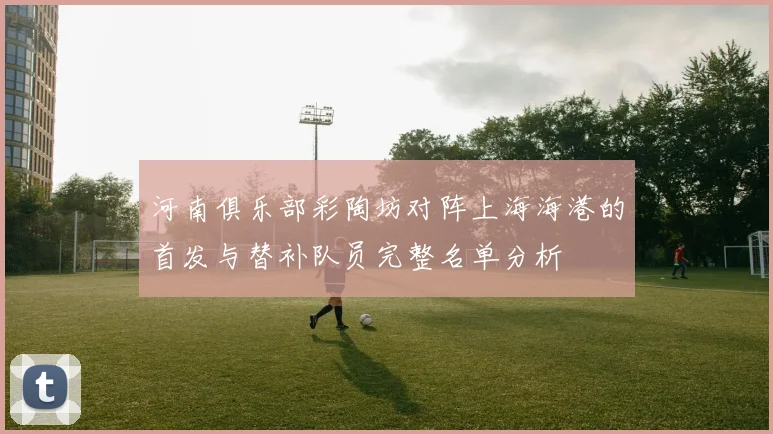 河南俱乐部彩陶坊对阵上海海港的首发与替补队员完整名单分析