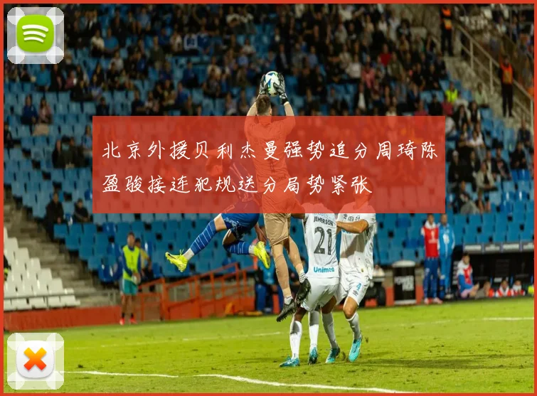 北京外援贝利杰曼强势追分周琦陈盈骏接连犯规送分局势紧张