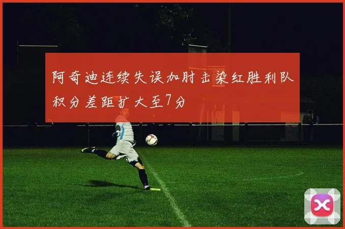 阿奇迪连续失误加肘击染红胜利队积分差距扩大至7分