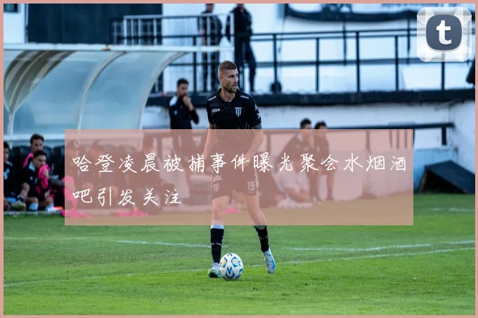哈登凌晨被捕事件曝光聚会水烟酒吧引发关注