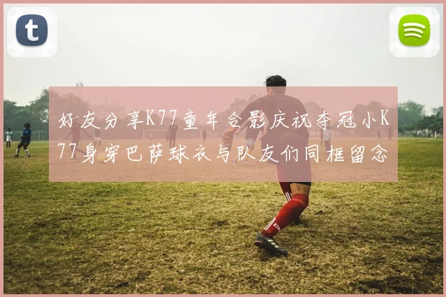 好友分享K77童年合影庆祝夺冠小K77身穿巴萨球衣与队友们同框留念