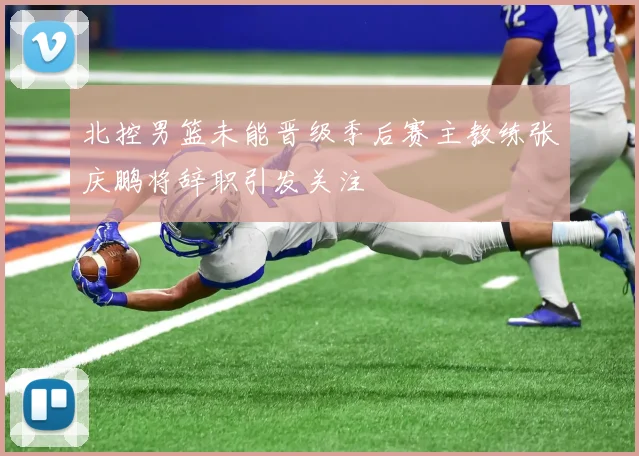 北控男篮未能晋级季后赛主教练张庆鹏将辞职引发关注