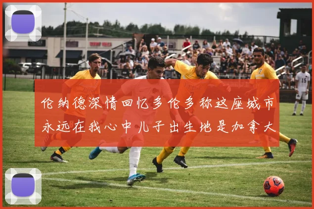 伦纳德深情回忆多伦多称这座城市永远在我心中儿子出生地是加拿大