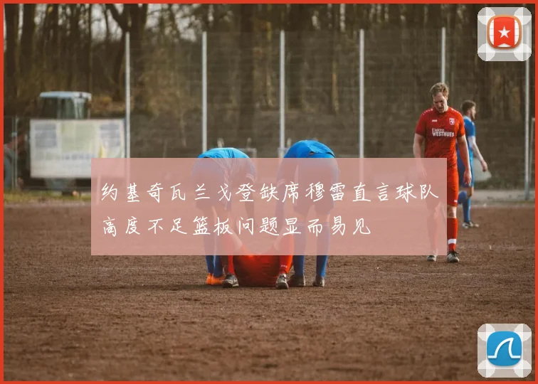 约基奇瓦兰戈登缺席穆雷直言球队高度不足篮板问题显而易见