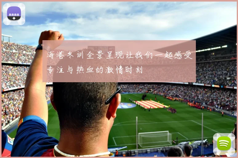 海港冬训全景呈现让我们一起感受专注与热血的激情时刻