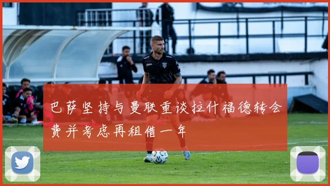 巴萨坚持与曼联重谈拉什福德转会费并考虑再租借一年